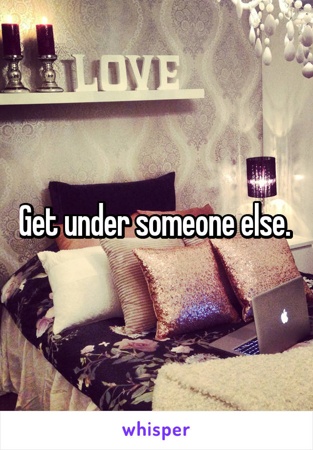 Get under someone else. 