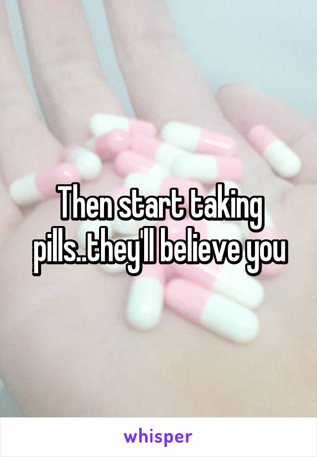 Then start taking pills..they'll believe you