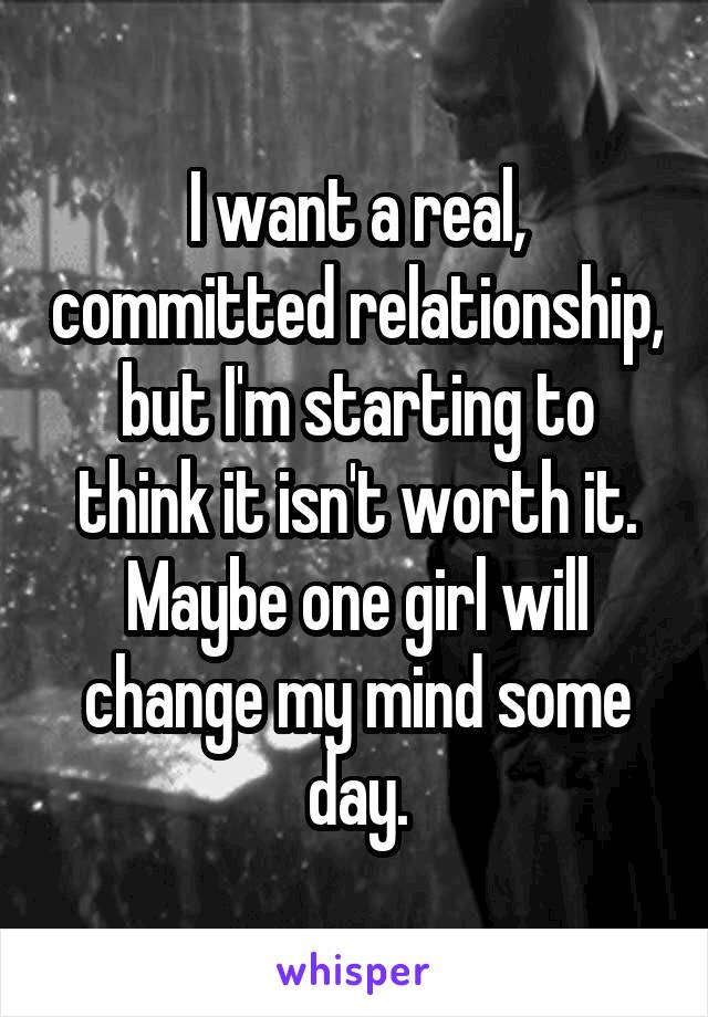 I want a real, committed relationship, but I'm starting to think it isn't worth it. Maybe one girl will change my mind some day.
