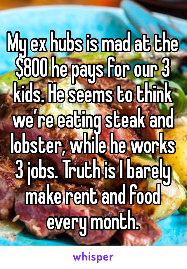 My ex hubs is mad at the $800 he pays for our 3 kids. He seems to think we’re eating steak and lobster, while he works 3 jobs. Truth is I barely make rent and food every month. 