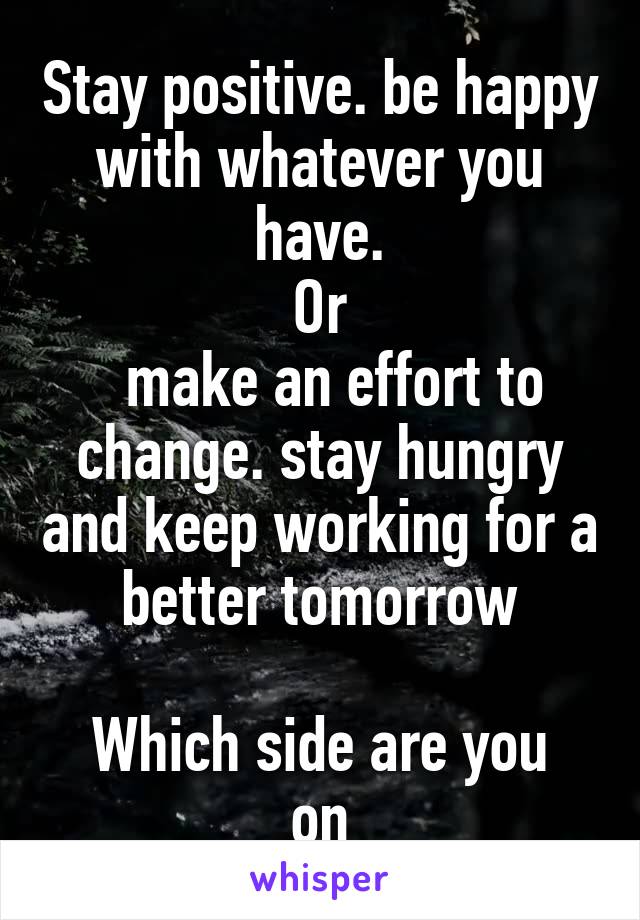 Stay positive. be happy with whatever you have.
Or
  make an effort to change. stay hungry and keep working for a better tomorrow

Which side are you on