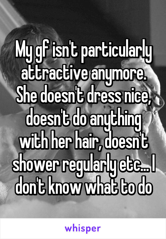 My gf isn't particularly attractive anymore. She doesn't dress nice, doesn't do anything with her hair, doesn't shower regularly etc... I don't know what to do