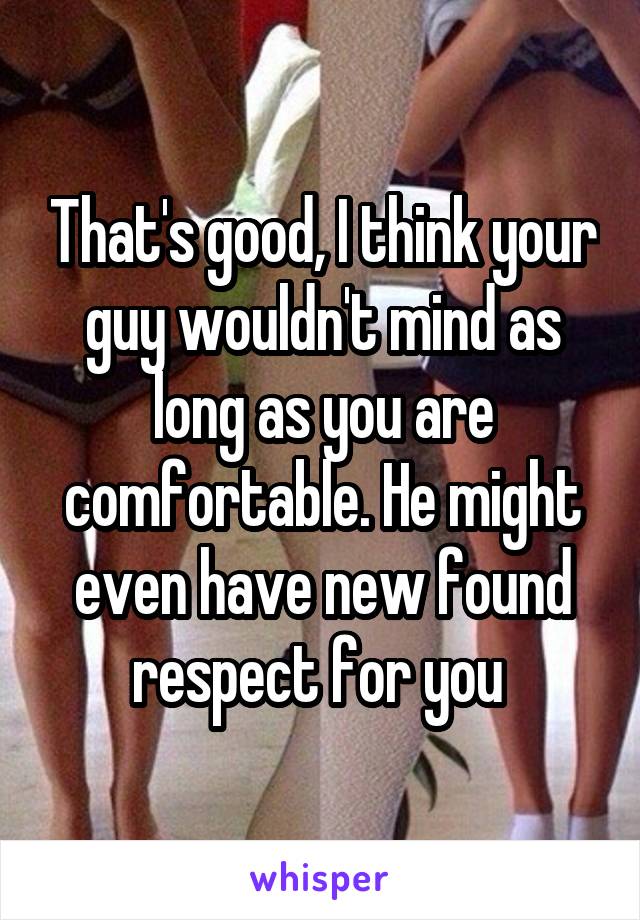 That's good, I think your guy wouldn't mind as long as you are comfortable. He might even have new found respect for you 