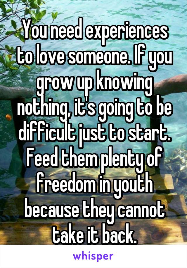 You need experiences to love someone. If you grow up knowing nothing, it's going to be difficult just to start. Feed them plenty of freedom in youth because they cannot take it back.