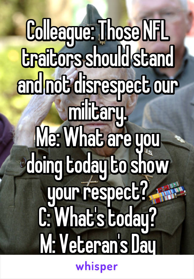 Colleague: Those NFL traitors should stand and not disrespect our military.
Me: What are you doing today to show your respect?
C: What's today?
M: Veteran's Day