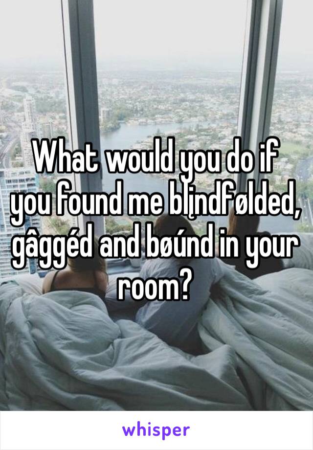 What would you do if you found me blįndfølded, gâggéd and bøúnd in your room?