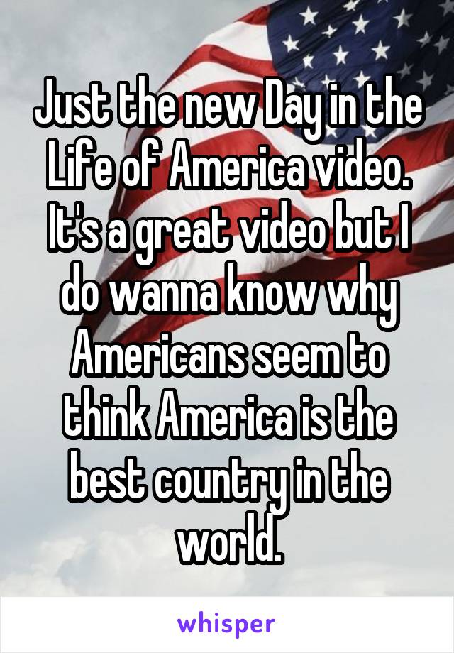 Just the new Day in the Life of America video. It's a great video but I do wanna know why Americans seem to think America is the best country in the world.
