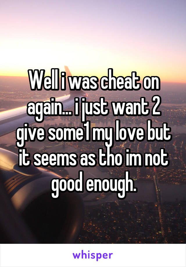 Well i was cheat on again... i just want 2 give some1 my love but it seems as tho im not good enough.
