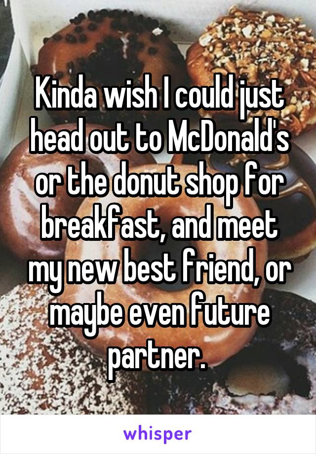 Kinda wish I could just head out to McDonald's or the donut shop for breakfast, and meet my new best friend, or maybe even future partner. 