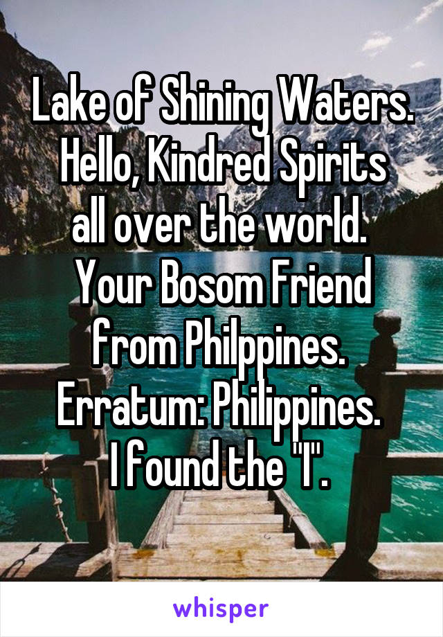 Lake of Shining Waters.
Hello, Kindred Spirits all over the world. 
Your Bosom Friend from Philppines. 
Erratum: Philippines. 
I found the "I". 
