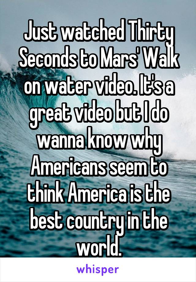 Just watched Thirty Seconds to Mars' Walk on water video. It's a great video but I do wanna know why Americans seem to think America is the best country in the world.