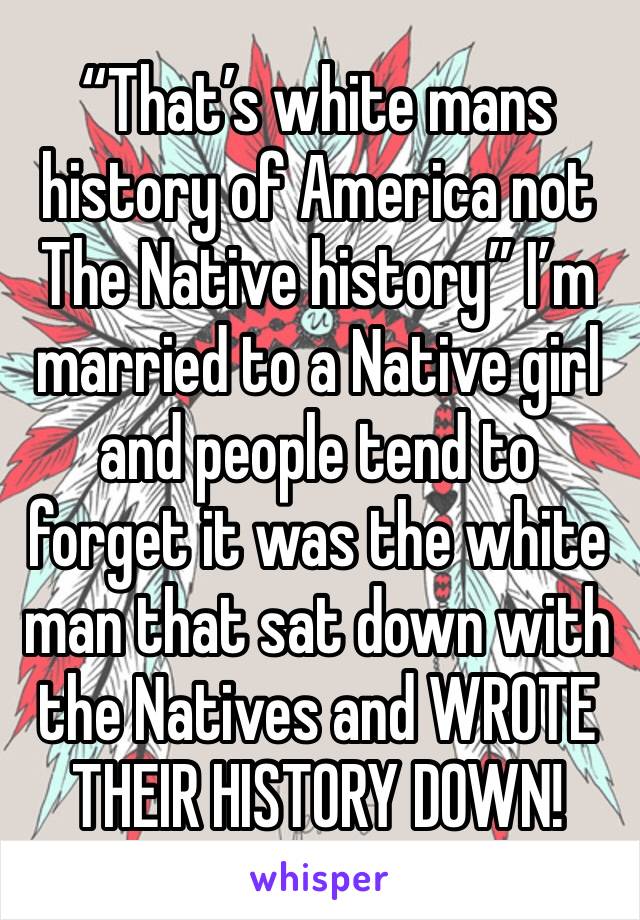 “That’s white mans history of America not The Native history” I’m married to a Native girl and people tend to forget it was the white man that sat down with the Natives and WROTE THEIR HISTORY DOWN! 
