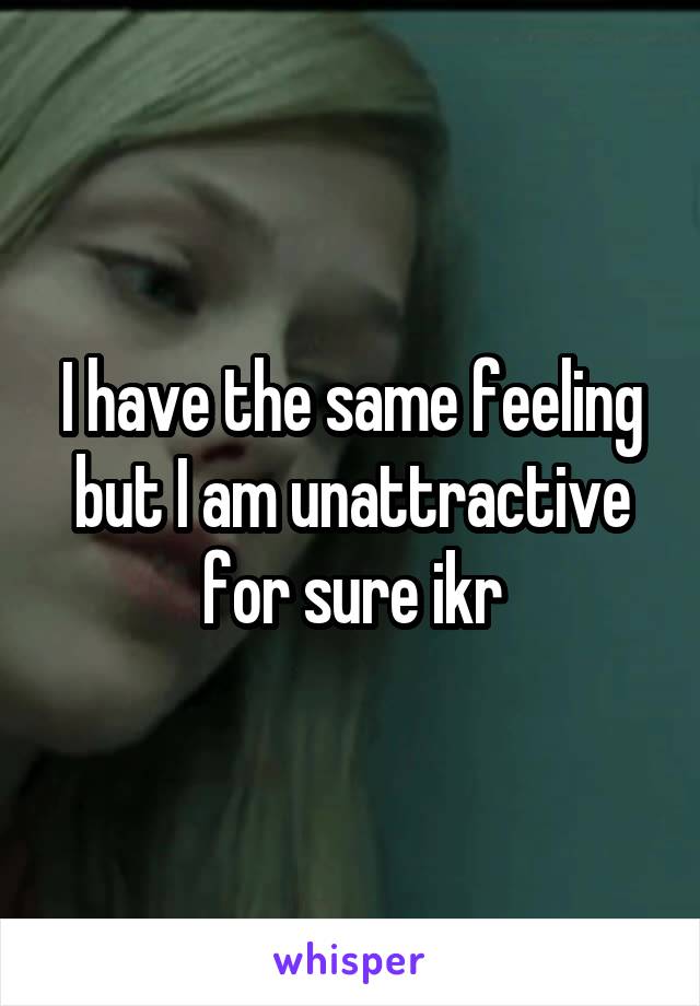 I have the same feeling but I am unattractive for sure ikr