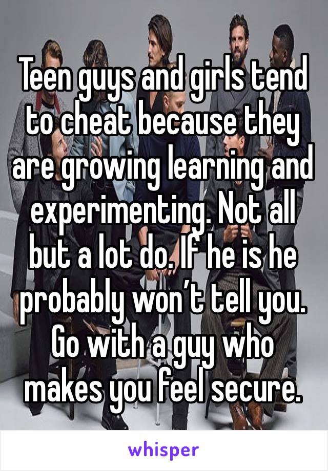Teen guys and girls tend to cheat because they are growing learning and experimenting. Not all but a lot do. If he is he probably won’t tell you. Go with a guy who makes you feel secure. 