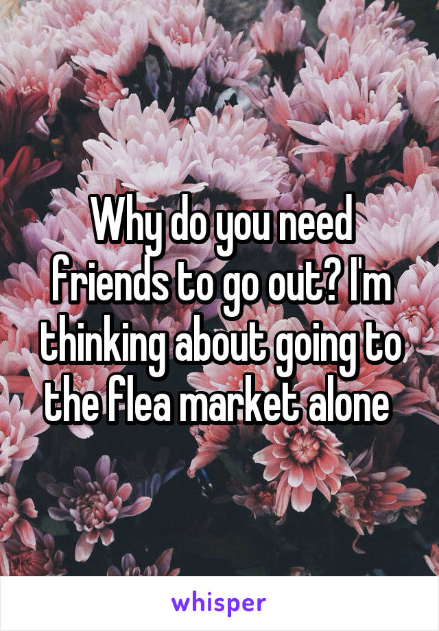 Why do you need friends to go out? I'm thinking about going to the flea market alone 