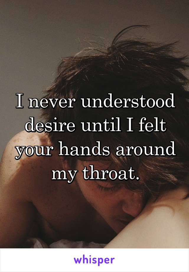 I never understood desire until I felt your hands around my throat.