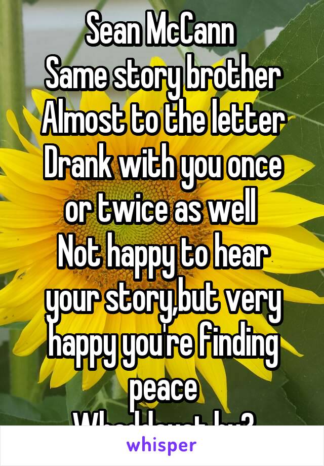 Sean McCann 
Same story brother
Almost to the letter
Drank with you once or twice as well 
Not happy to hear your story,but very happy you're finding peace
Whaddayat by?