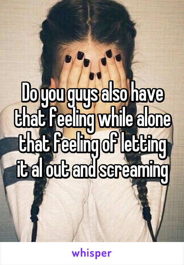 Do you guys also have that feeling while alone that feeling of letting it al out and screaming