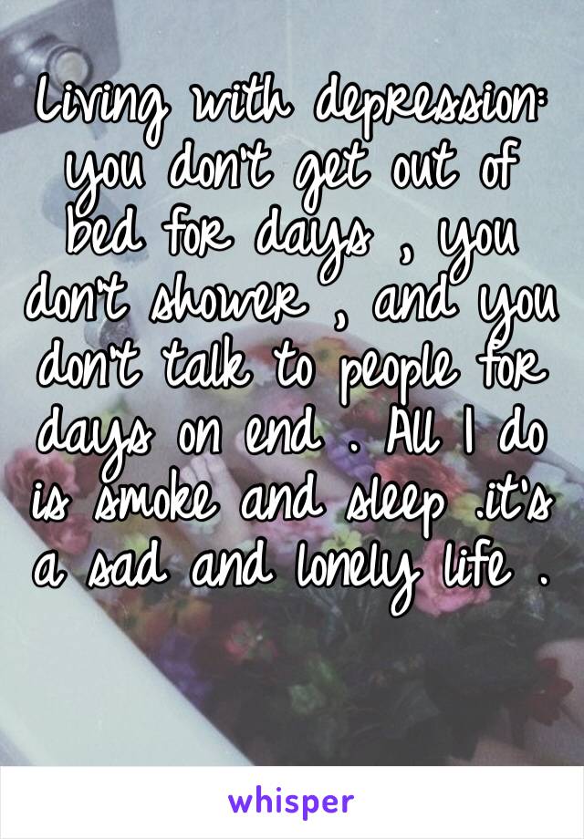 Living with depression: you don’t get out of bed for days , you don’t shower , and you don’t talk to people for days on end . All I do is smoke and sleep .it’s a sad and lonely life .