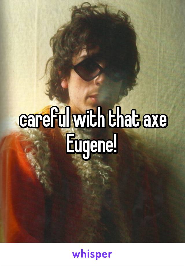careful with that axe Eugene! 