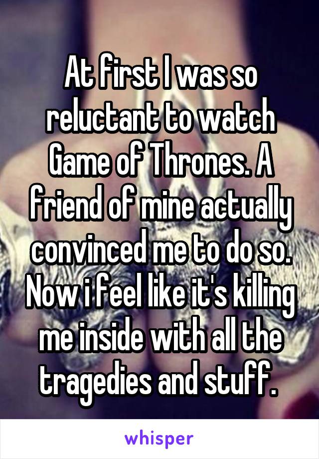 At first I was so reluctant to watch Game of Thrones. A friend of mine actually convinced me to do so. Now i feel like it's killing me inside with all the tragedies and stuff. 