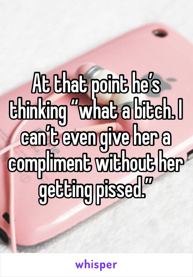 At that point he’s thinking “what a bitch. I can’t even give her a compliment without her getting pissed.”
