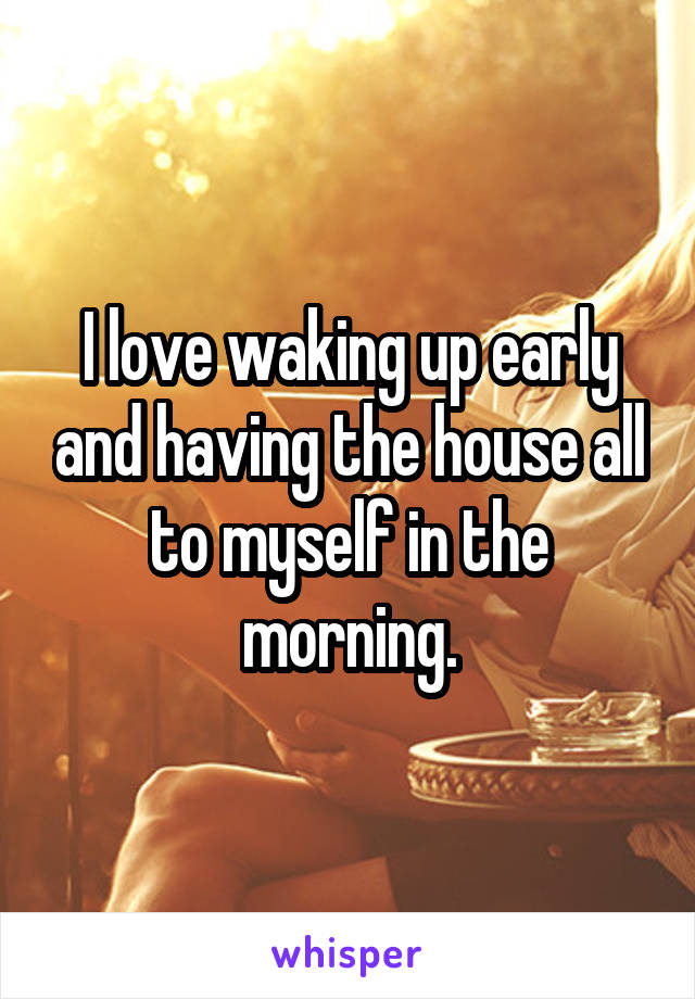 I love waking up early and having the house all to myself in the morning.