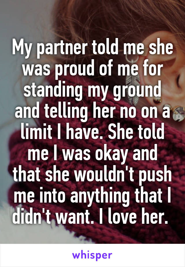 My partner told me she was proud of me for standing my ground and telling her no on a limit I have. She told me I was okay and that she wouldn't push me into anything that I didn't want. I love her. 