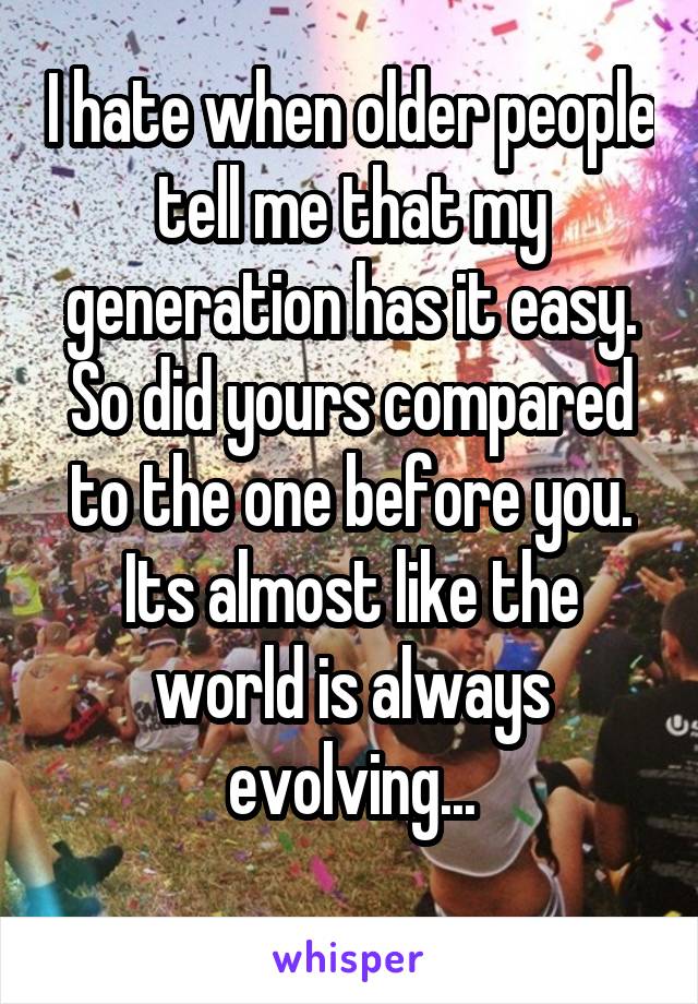 I hate when older people tell me that my generation has it easy. So did yours compared to the one before you. Its almost like the world is always evolving...
