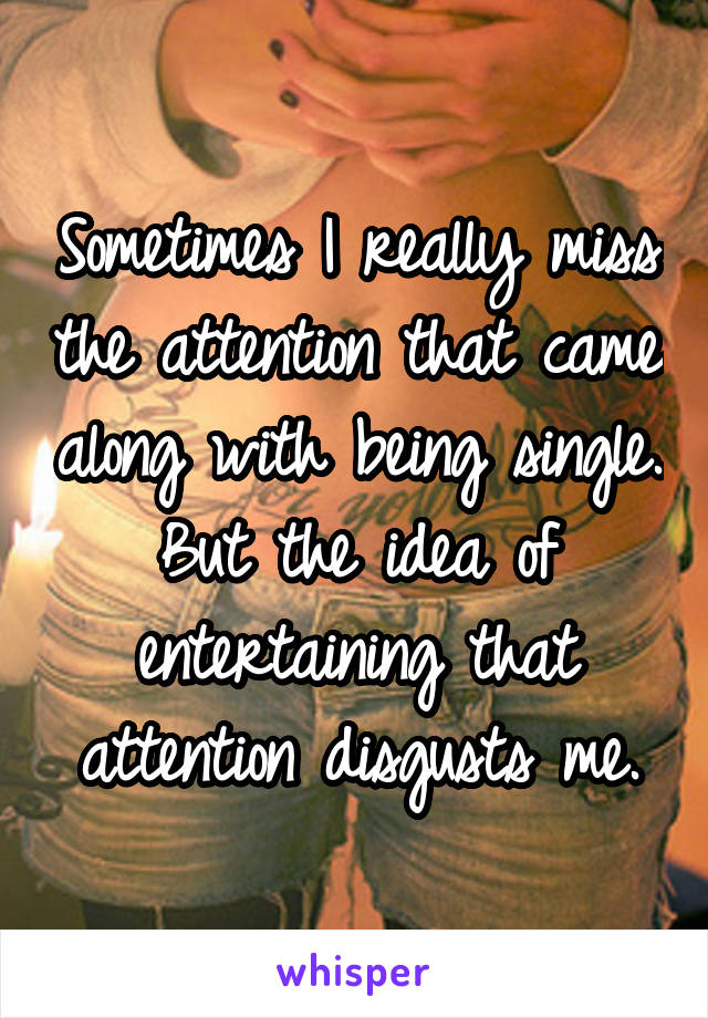 Sometimes I really miss the attention that came along with being single.
But the idea of entertaining that attention disgusts me.