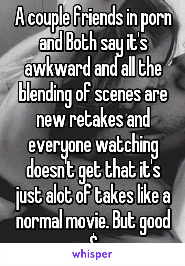 A couple friends in porn and Both say it's awkward and all the blending of scenes are new retakes and everyone watching doesn't get that it's just alot of takes like a normal movie. But good $