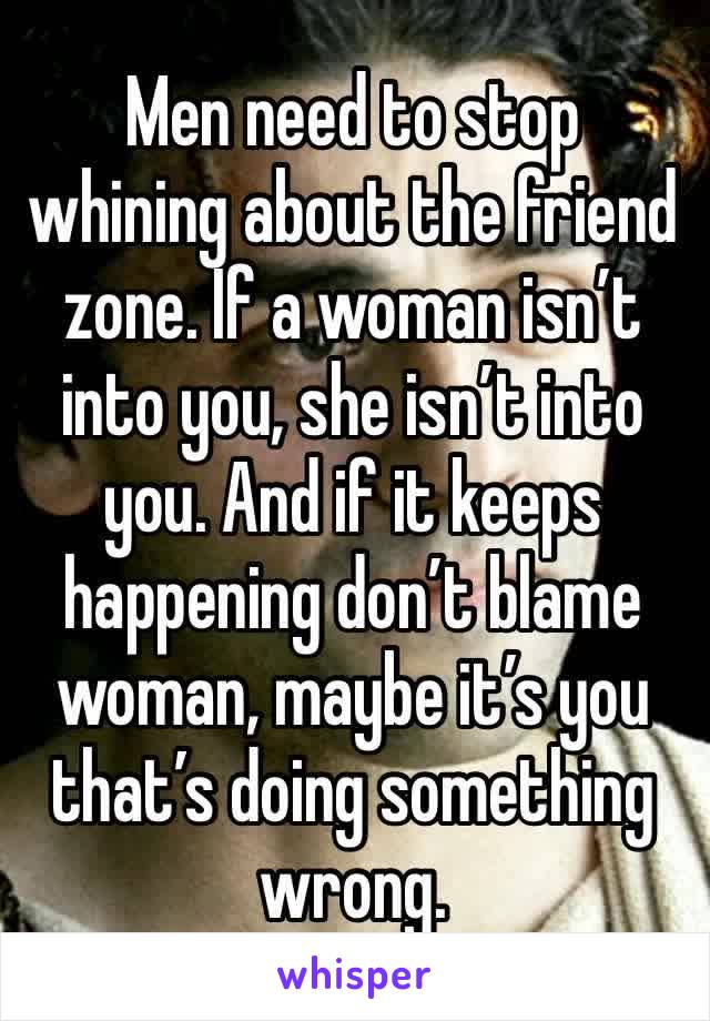 Men need to stop whining about the friend zone. If a woman isn’t into you, she isn’t into you. And if it keeps happening don’t blame woman, maybe it’s you that’s doing something wrong. 