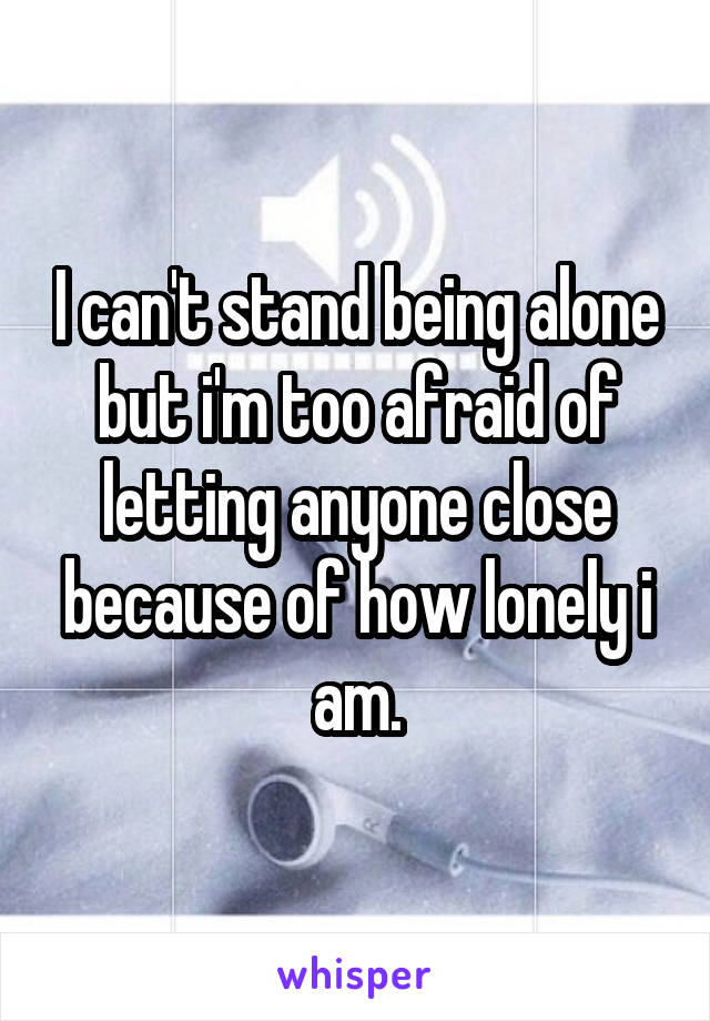 I can't stand being alone but i'm too afraid of letting anyone close because of how lonely i am.