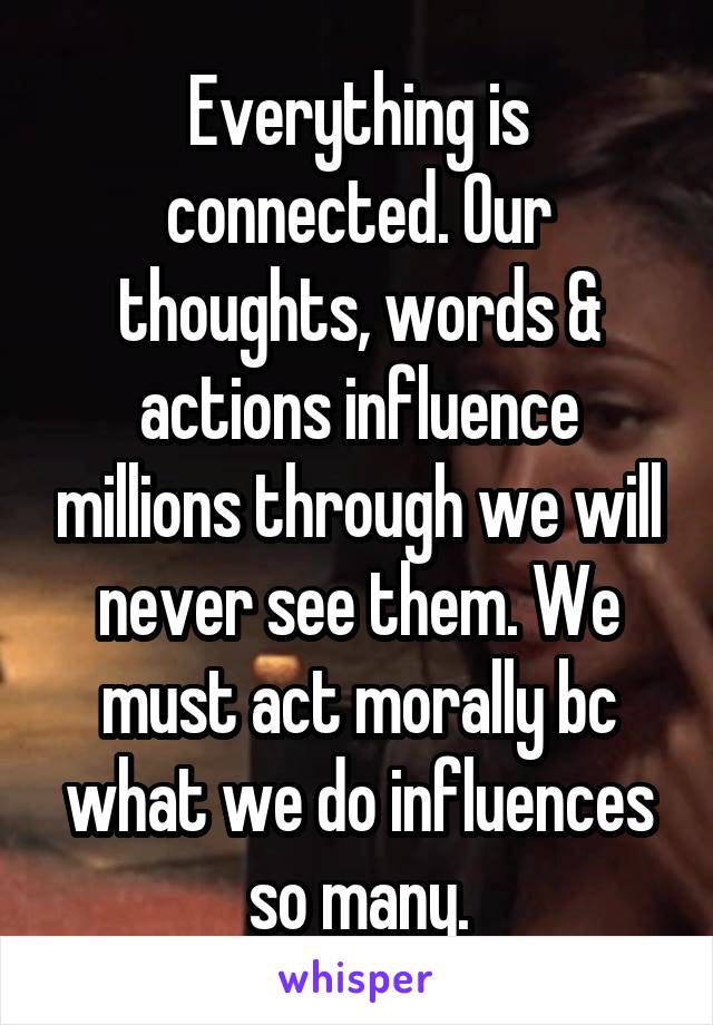 Everything is connected. Our thoughts, words & actions influence millions through we will never see them. We must act morally bc what we do influences so many.