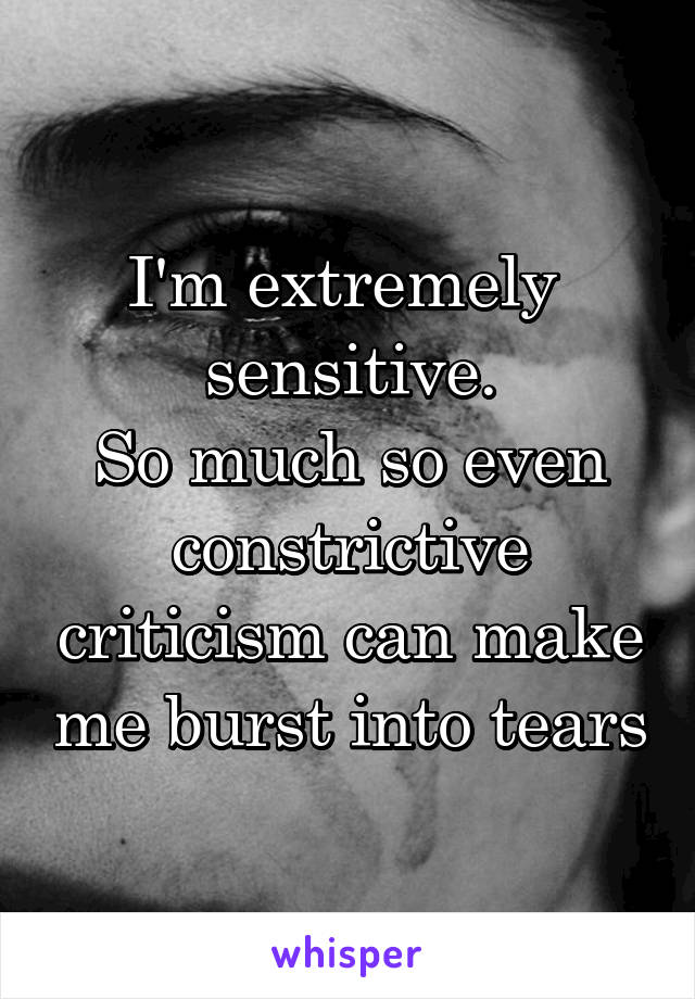I'm extremely  sensitive.
So much so even constrictive criticism can make me burst into tears