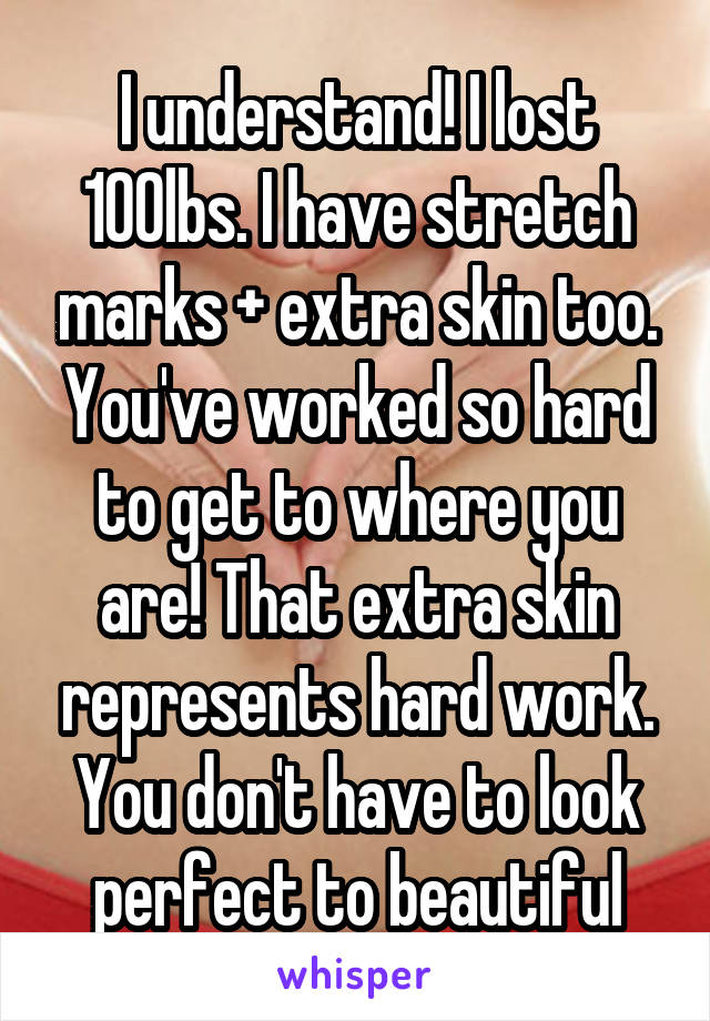 I understand! I lost 100lbs. I have stretch marks + extra skin too. You've worked so hard to get to where you are! That extra skin represents hard work. You don't have to look perfect to beautiful