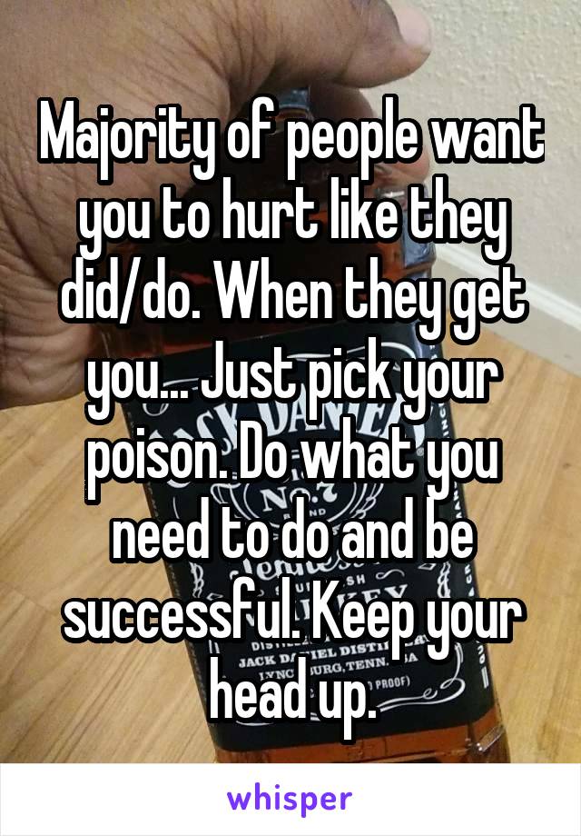 Majority of people want you to hurt like they did/do. When they get you... Just pick your poison. Do what you need to do and be successful. Keep your head up.
