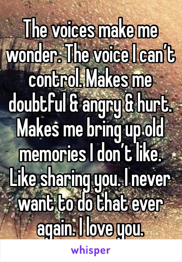 The voices make me wonder. The voice I can’t control. Makes me doubtful & angry & hurt. Makes me bring up old memories I don’t like. Like sharing you. I never want to do that ever again. I love you.