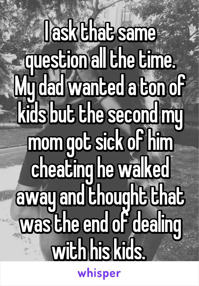 I ask that same question all the time. My dad wanted a ton of kids but the second my mom got sick of him cheating he walked away and thought that was the end of dealing with his kids. 