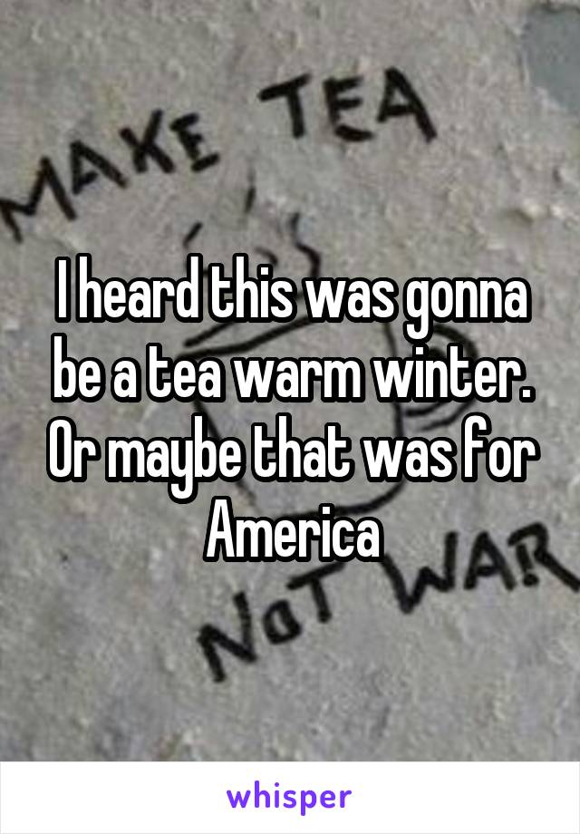 I heard this was gonna be a tea warm winter. Or maybe that was for America