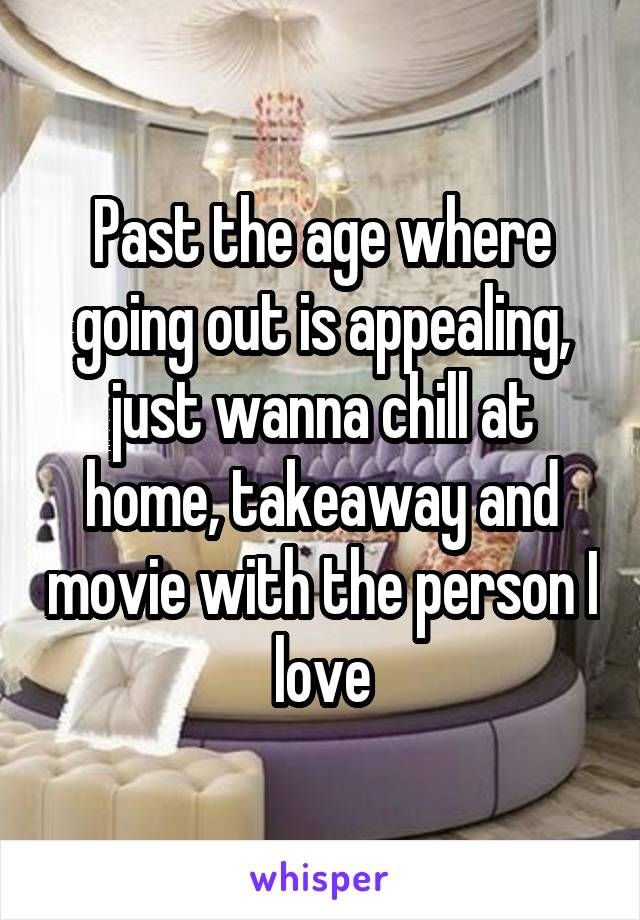 Past the age where going out is appealing, just wanna chill at home, takeaway and movie with the person I love