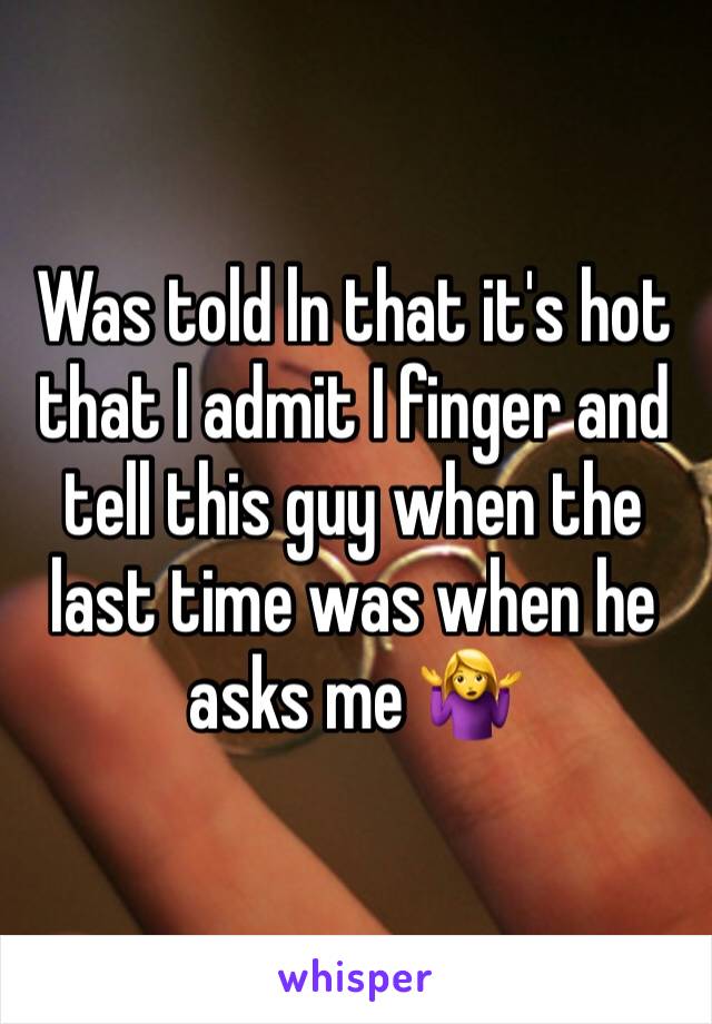 Was told ln that it's hot that I admit I finger and tell this guy when the last time was when he asks me 🤷‍♀️