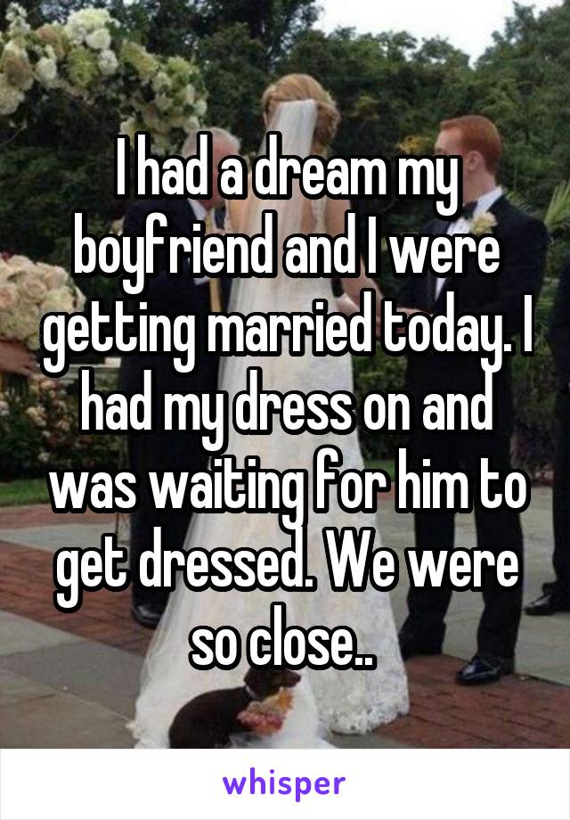 I had a dream my boyfriend and I were getting married today. I had my dress on and was waiting for him to get dressed. We were so close.. 