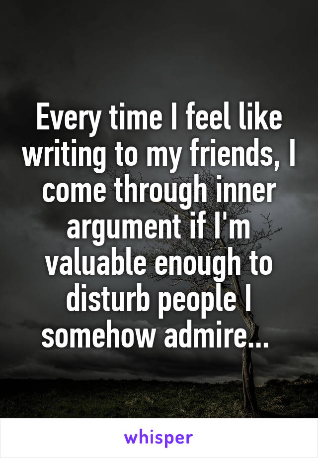 Every time I feel like writing to my friends, I come through inner argument if I'm valuable enough to disturb people I somehow admire... 