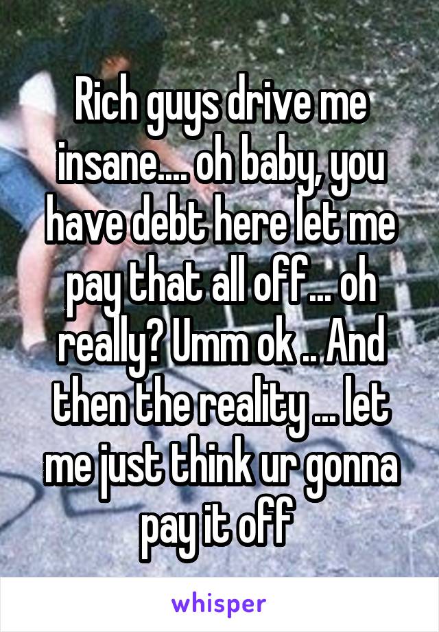 Rich guys drive me insane.... oh baby, you have debt here let me pay that all off... oh really? Umm ok .. And then the reality ... let me just think ur gonna pay it off 