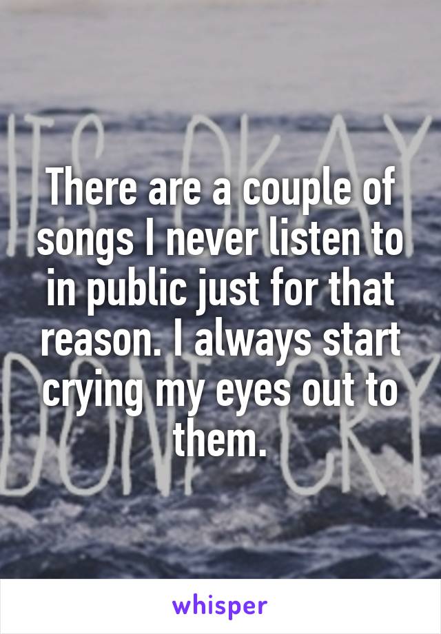 There are a couple of songs I never listen to in public just for that reason. I always start crying my eyes out to them.
