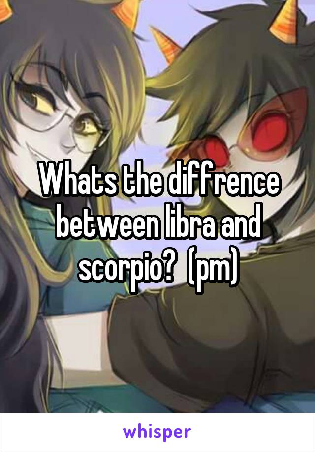 Whats the diffrence between libra and scorpio?  (pm)