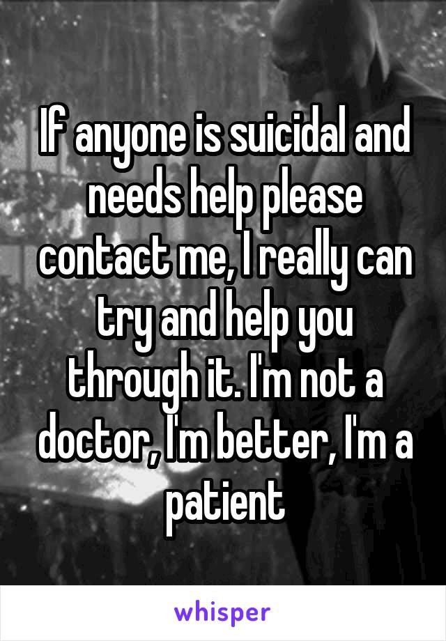 If anyone is suicidal and needs help please contact me, I really can try and help you through it. I'm not a doctor, I'm better, I'm a patient