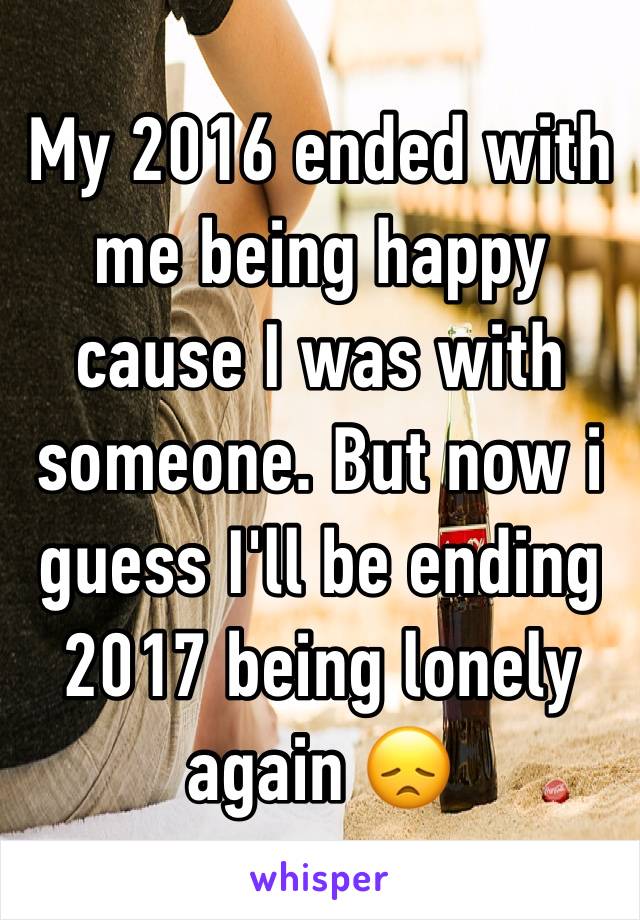 My 2016 ended with me being happy cause I was with someone. But now i guess I'll be ending 2017 being lonely again 😞