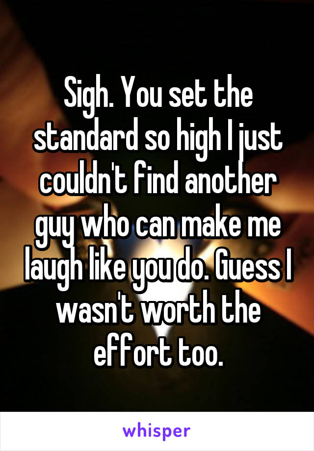Sigh. You set the standard so high I just couldn't find another guy who can make me laugh like you do. Guess I wasn't worth the effort too.